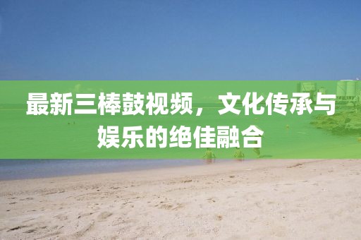 最新三棒鼓视频，文化传承与娱乐的绝佳融合
