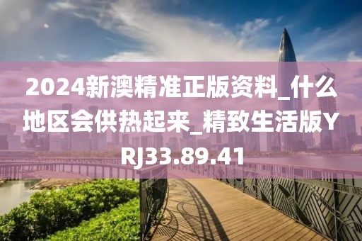2024新澳精准正版资料_什么地区会供热起来_精致生活版YRJ33.89.41