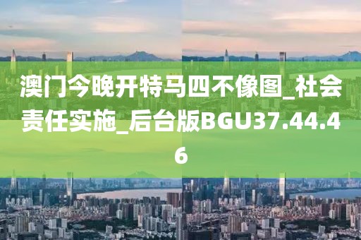 澳门今晚开特马四不像图_社会责任实施_后台版BGU37.44.46