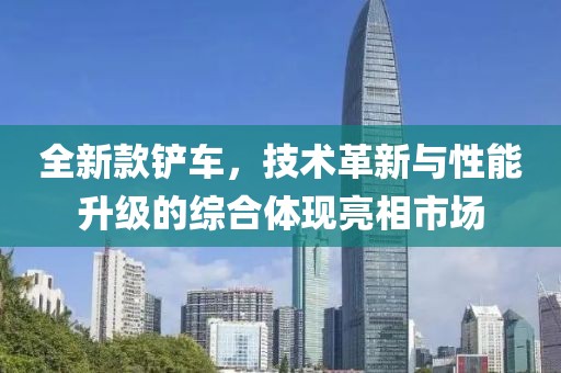全新款铲车，技术革新与性能升级的综合体现亮相市场