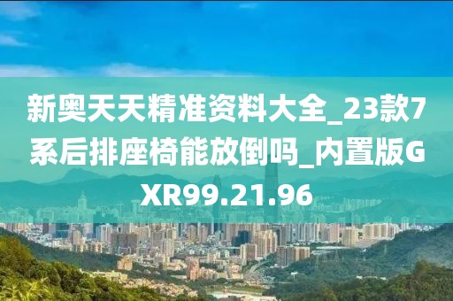 新奥天天精准资料大全_23款7系后排座椅能放倒吗_内置版GXR99.21.96