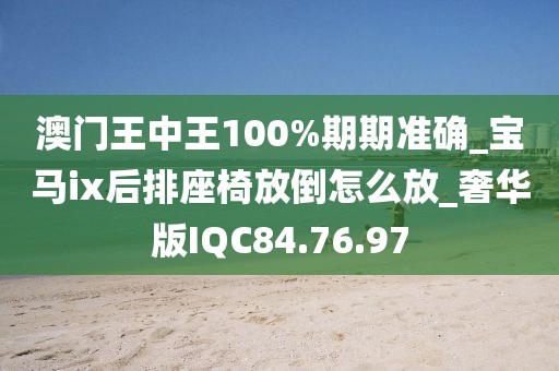澳门王中王100%期期准确_宝马ix后排座椅放倒怎么放_奢华版IQC84.76.97