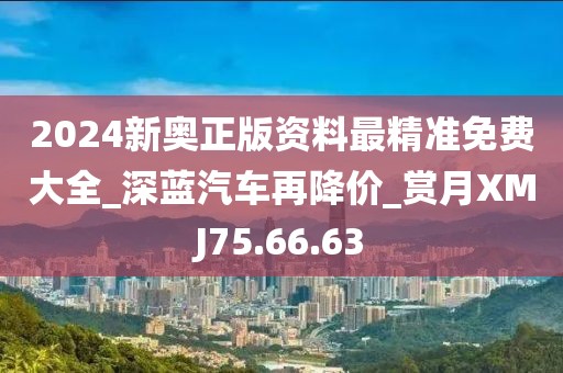 2024新奥正版资料最精准免费大全_深蓝汽车再降价_赏月XMJ75.66.63