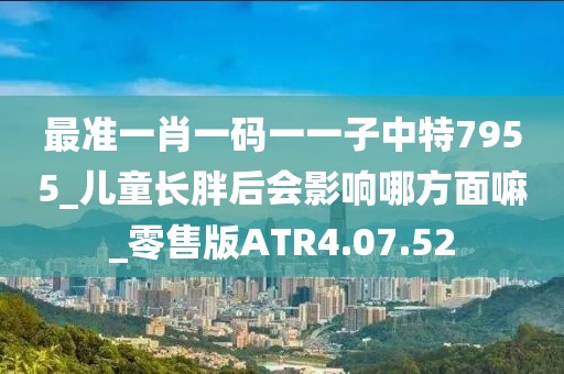 最准一肖一码一一子中特7955_儿童长胖后会影响哪方面嘛_零售版ATR4.07.52