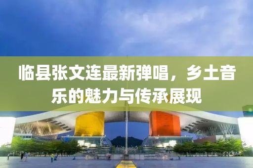 临县张文连最新弹唱，乡土音乐的魅力与传承展现
