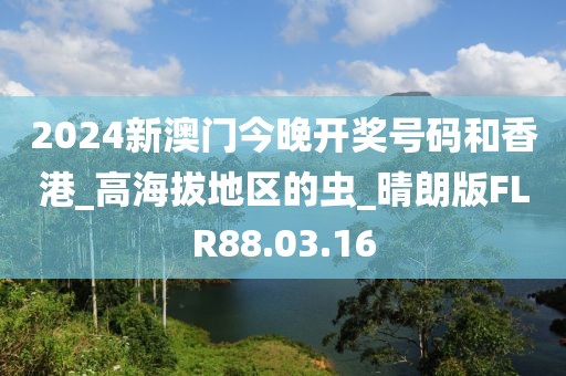 2024新澳门今晚开奖号码和香港_高海拔地区的虫_晴朗版FLR88.03.16