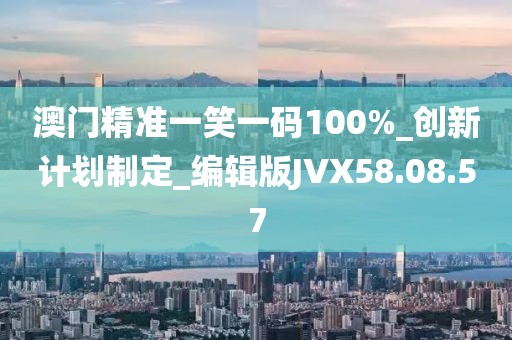 澳门精准一笑一码100%_创新计划制定_编辑版JVX58.08.57