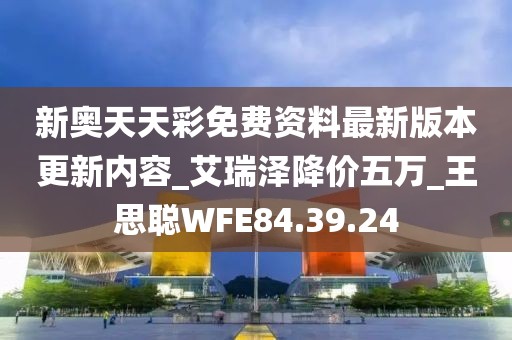 新奥天天彩免费资料最新版本更新内容_艾瑞泽降价五万_王思聪WFE84.39.24