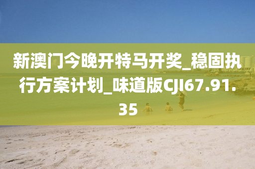 新澳门今晚开特马开奖_稳固执行方案计划_味道版CJI67.91.35