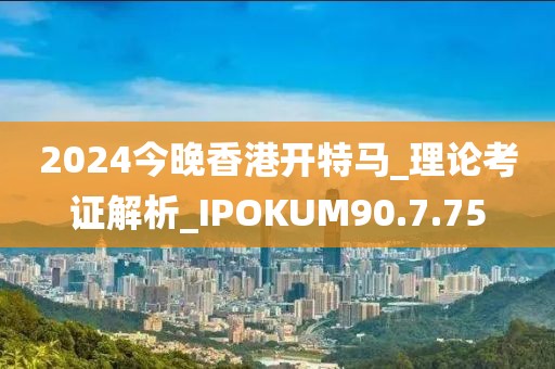 2024今晚香港开特马_理论考证解析_IPOKUM90.7.75
