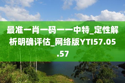 最准一肖一码一一中特_定性解析明确评估_网络版YTI57.05.57