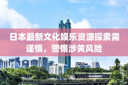 日本最新文化娱乐资源探索需谨慎，警惕涉黄风险