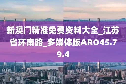 新澳门精准免费资料大全_江苏省环南路_多媒体版ARO45.79.4