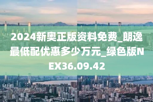 2024新奥正版资料免费_朗逸最低配优惠多少万元_绿色版NEX36.09.42