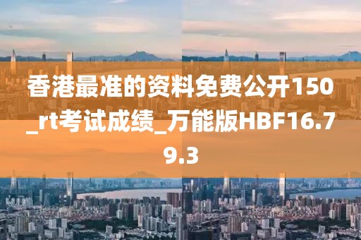 香港最准的资料免费公开150_rt考试成绩_万能版HBF16.79.3