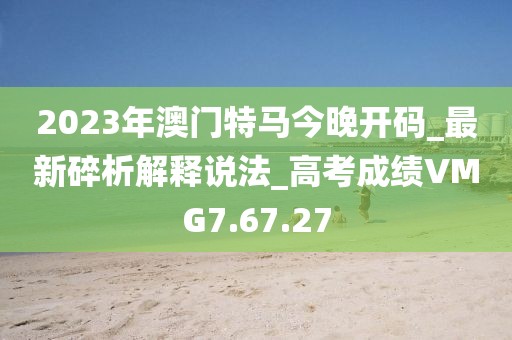 2023年澳门特马今晚开码_最新碎析解释说法_高考成绩VMG7.67.27