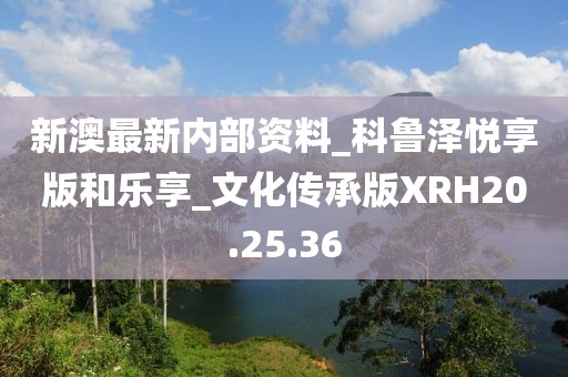 新澳最新内部资料_科鲁泽悦享版和乐享_文化传承版XRH20.25.36