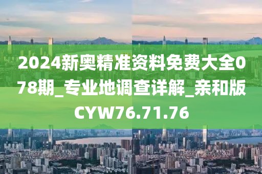 2024新奥精准资料免费大全078期_专业地调查详解_亲和版CYW76.71.76