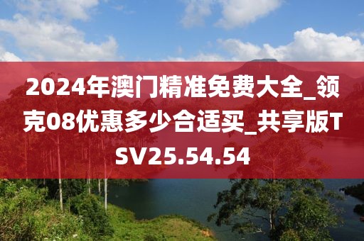 2024年澳门精准免费大全_领克08优惠多少合适买_共享版TSV25.54.54