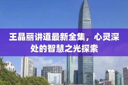 王晶丽讲道最新全集，心灵深处的智慧之光探索