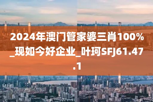 2024年澳门管家婆三肖100%_现如今好企业_叶珂SFJ61.47.1