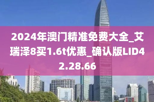 2024年澳门精准免费大全_艾瑞泽8买1.6t优惠_确认版LID42.28.66