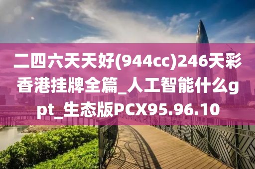 二四六天天好(944cc)246天彩香港挂牌全篇_人工智能什么gpt_生态版PCX95.96.10