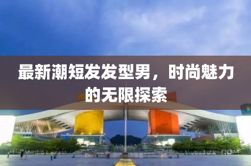 最新潮短发发型男，时尚魅力的无限探索