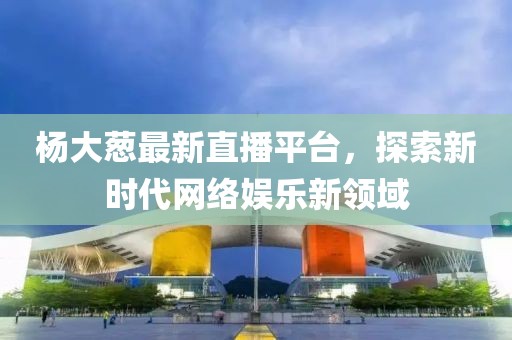 杨大葱最新直播平台，探索新时代网络娱乐新领域