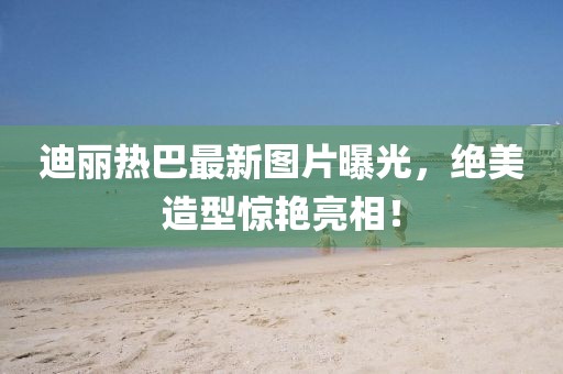 迪丽热巴最新图片曝光，绝美造型惊艳亮相！
