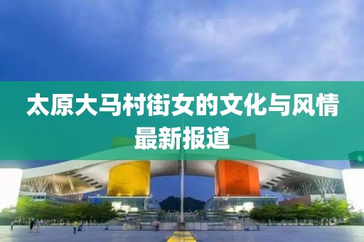 太原大马村街女的文化与风情最新报道