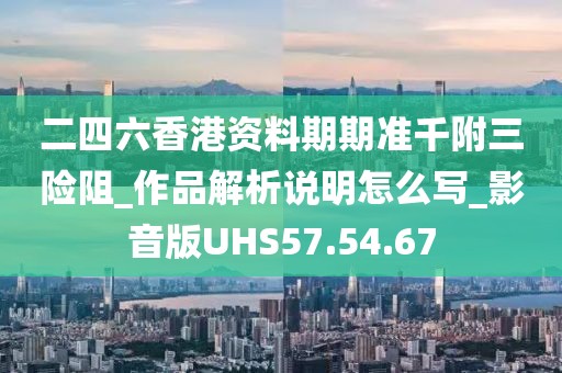 二四六香港资料期期准千附三险阻_作品解析说明怎么写_影音版UHS57.54.67