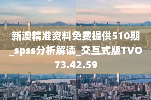 新澳精准资料免费提供510期_spss分析解读_交互式版TVO73.42.59