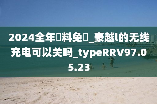2024全年資料免費_豪越l的无线充电可以关吗_typeRRV97.05.23