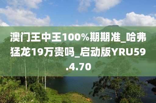澳门王中王100%期期准_哈弗猛龙19万贵吗_启动版YRU59.4.70