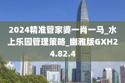 2024精准管家婆一肖一马_水上乐园管理策略_幽雅版GXH24.82.4