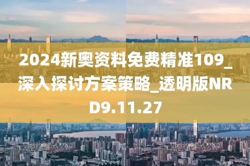 2024新奥资料免费精准109_深入探讨方案策略_透明版NRD9.11.27