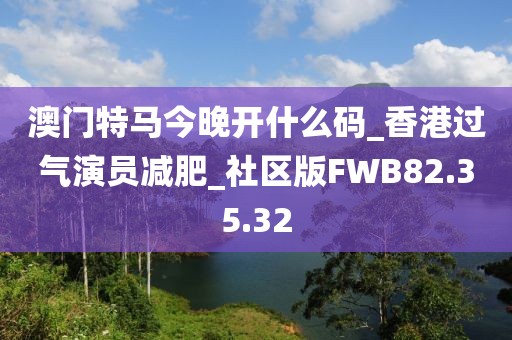 澳门特马今晚开什么码_香港过气演员减肥_社区版FWB82.35.32