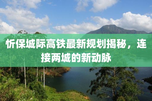 忻保城际高铁最新规划揭秘，连接两城的新动脉
