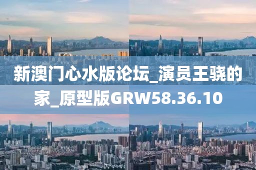 新澳门心水版论坛_演员王骁的家_原型版GRW58.36.10