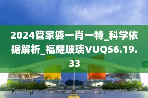 2024管家婆一肖一特_科学依据解析_福耀玻璃VUQ56.19.33