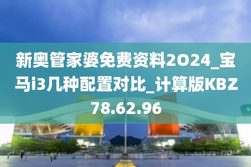 新奥管家婆免费资料2O24_宝马i3几种配置对比_计算版KBZ78.62.96