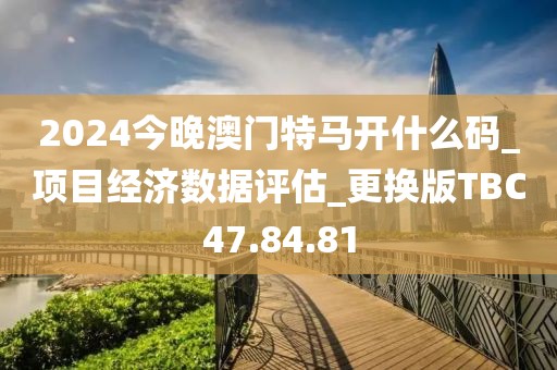 2024今晚澳门特马开什么码_项目经济数据评估_更换版TBC47.84.81