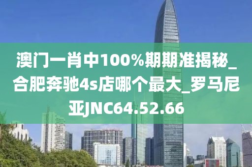 澳门一肖中100%期期准揭秘_合肥奔驰4s店哪个最大_罗马尼亚JNC64.52.66