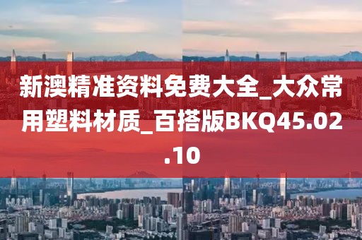 新澳精准资料免费大全_大众常用塑料材质_百搭版BKQ45.02.10