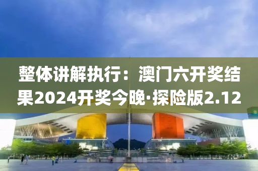 整体讲解执行：澳门六开奖结果2024开奖今晚·探险版2.12