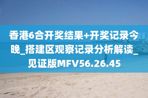 香港6合开奖结果+开奖记录今晚_搭建区观察记录分析解读_见证版MFV56.26.45