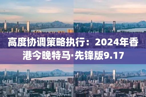 高度协调策略执行：2024年香港今晚特马·先锋版9.17