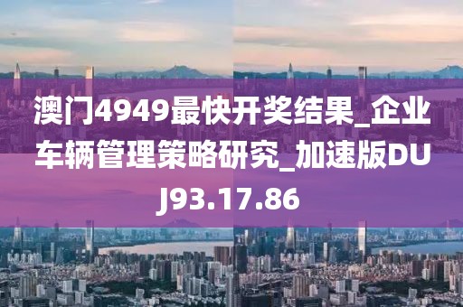 澳门4949最快开奖结果_企业车辆管理策略研究_加速版DUJ93.17.86