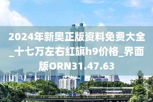 2024年新奥正版资料免费大全_十七万左右红旗h9价格_界面版ORN31.47.63